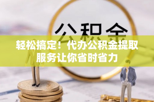 望安轻松搞定！代办公积金提取服务让你省时省力