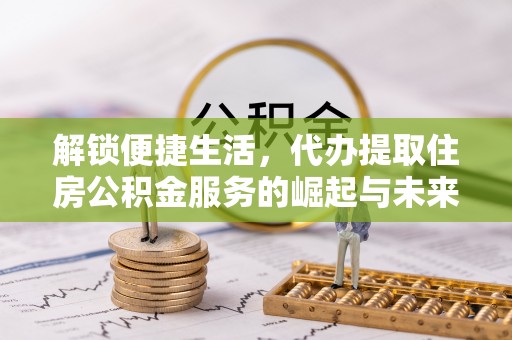望安解锁便捷生活，代办提取住房公积金服务的崛起与未来