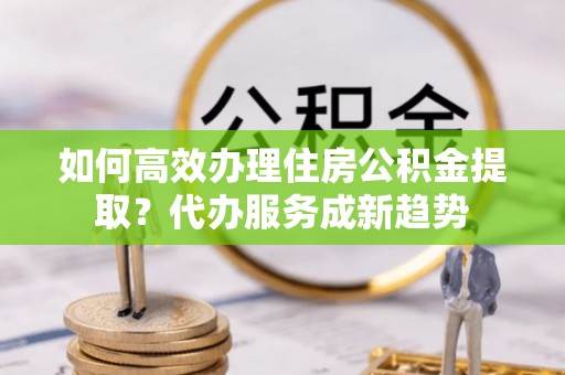 望安如何高效办理住房公积金提取？代办服务成新趋势