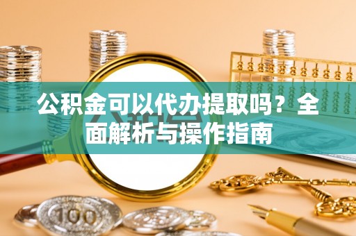 望安公积金可以代办提取吗？全面解析与操作指南