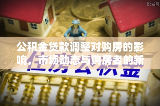 望安公积金贷款调整对购房的影响，市场动态与购房者的新选择