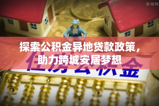 望安探索公积金异地贷款政策，助力跨城安居梦想