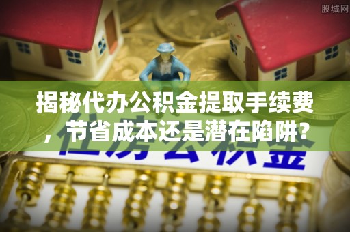 望安揭秘代办公积金提取手续费，节省成本还是潜在陷阱？