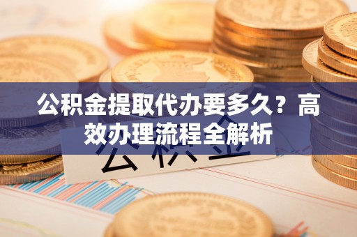 望安公积金提取代办要多久？高效办理流程全解析