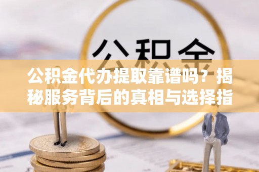 望安公积金代办提取靠谱吗？揭秘服务背后的真相与选择指南