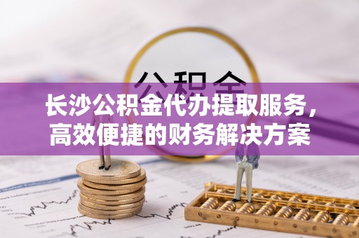 望安长沙公积金代办提取服务，高效便捷的财务解决方案