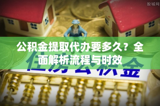 望安公积金提取代办要多久？全面解析流程与时效