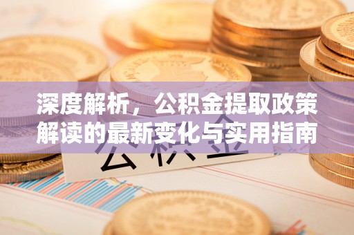 望安深度解析，公积金提取政策解读的最新变化与实用指南